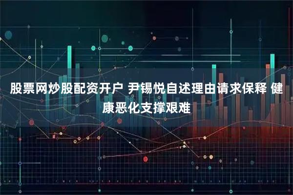 股票网炒股配资开户 尹锡悦自述理由请求保释 健康恶化支撑艰难