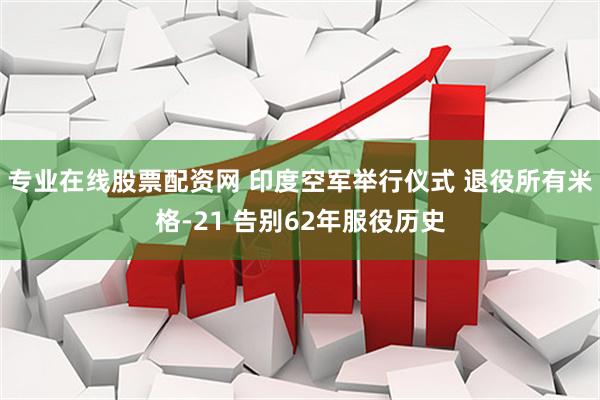 专业在线股票配资网 印度空军举行仪式 退役所有米格-21 告别62年服役历史