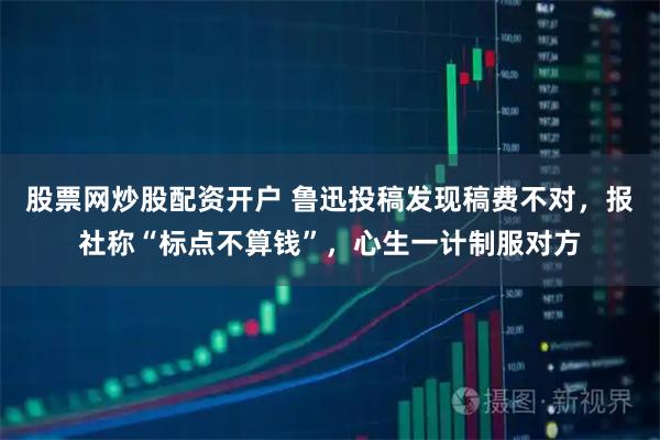 股票网炒股配资开户 鲁迅投稿发现稿费不对，报社称“标点不算钱”，心生一计制服对方