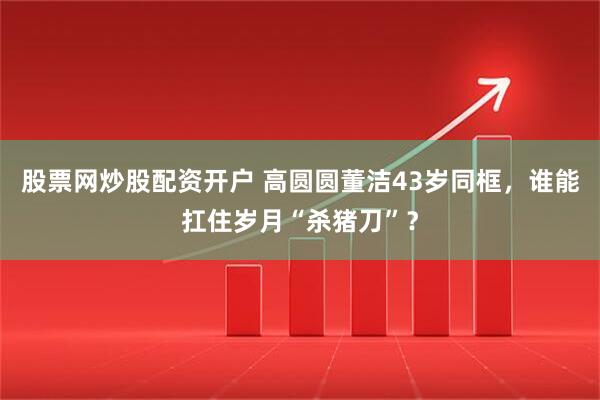 股票网炒股配资开户 高圆圆董洁43岁同框，谁能扛住岁月“杀猪刀”？