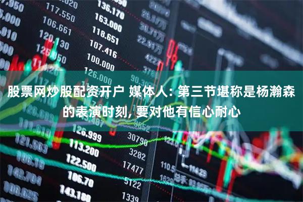 股票网炒股配资开户 媒体人: 第三节堪称是杨瀚森的表演时刻, 要对他有信心耐心